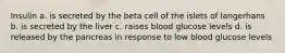 Insulin a. is secreted by the beta cell of the islets of langerhans b. is secreted by the liver c. raises blood glucose levels d. is released by the pancreas in response to low blood glucose levels