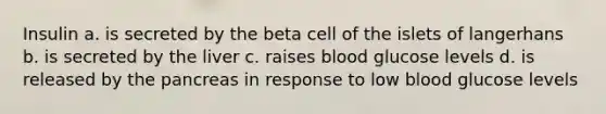 Insulin a. is secreted by the beta cell of the islets of langerhans b. is secreted by the liver c. raises blood glucose levels d. is released by <a href='https://www.questionai.com/knowledge/kITHRba4Cd-the-pancreas' class='anchor-knowledge'>the pancreas</a> in response to low blood glucose levels