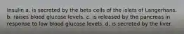 Insulin a. is secreted by the beta cells of the islets of Langerhans. b. raises blood glucose levels. c. is released by the pancreas in response to low blood glucose levels. d. is secreted by the liver.