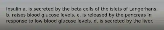 Insulin a. is secreted by the beta cells of the islets of Langerhans. b. raises blood glucose levels. c. is released by the pancreas in response to low blood glucose levels. d. is secreted by the liver.