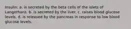 Insulin: a. is secreted by the beta cells of the islets of Langerhans. b. is secreted by the liver. c. raises blood glucose levels. d. is released by the pancreas in response to low blood glucose levels.