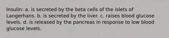 Insulin: a. is secreted by the beta cells of the islets of Langerhans. b. is secreted by the liver. c. raises blood glucose levels. d. is released by <a href='https://www.questionai.com/knowledge/kITHRba4Cd-the-pancreas' class='anchor-knowledge'>the pancreas</a> in response to low blood glucose levels.