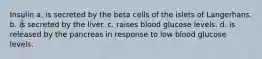 Insulin a. is secreted by the beta cells of the islets of Langerhans. b. is secreted by the liver. c. raises blood glucose levels. d. is released by the pancreas in response to low blood glucose levels.