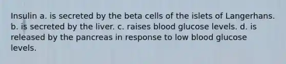 Insulin a. is secreted by the beta cells of the islets of Langerhans. b. is secreted by the liver. c. raises blood glucose levels. d. is released by the pancreas in response to low blood glucose levels.