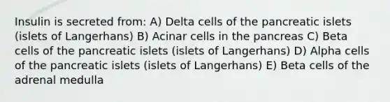 Insulin is secreted from: A) Delta cells of the pancreatic islets (islets of Langerhans) B) Acinar cells in the pancreas C) Beta cells of the pancreatic islets (islets of Langerhans) D) Alpha cells of the pancreatic islets (islets of Langerhans) E) Beta cells of the adrenal medulla