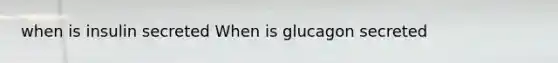 when is insulin secreted When is glucagon secreted