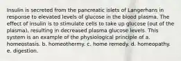 Insulin is secreted from the pancreatic islets of Langerhans in response to elevated levels of glucose in the blood plasma. The effect of insulin is to stimulate cells to take up glucose (out of the plasma), resulting in decreased plasma glucose levels. This system is an example of the physiological principle of a. homeostasis. b. homeothermy. c. home remedy. d. homeopathy. e. digestion.