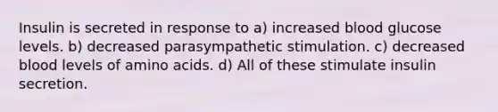 Insulin is secreted in response to a) increased blood glucose levels. b) decreased parasympathetic stimulation. c) decreased blood levels of amino acids. d) All of these stimulate insulin secretion.