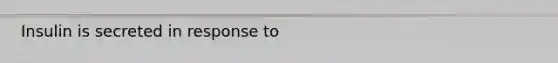 Insulin is secreted in response to