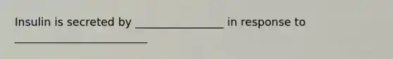 Insulin is secreted by ________________ in response to ________________________