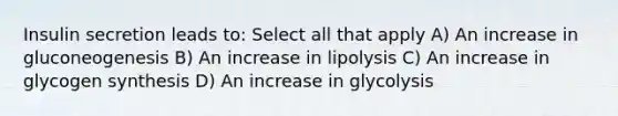 Insulin secretion leads to: Select all that apply A) An increase in gluconeogenesis B) An increase in lipolysis C) An increase in glycogen synthesis D) An increase in glycolysis