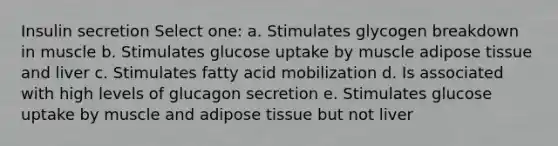 Insulin secretion Select one: a. Stimulates glycogen breakdown in muscle b. Stimulates glucose uptake by muscle adipose tissue and liver c. Stimulates fatty acid mobilization d. Is associated with high levels of glucagon secretion e. Stimulates glucose uptake by muscle and adipose tissue but not liver