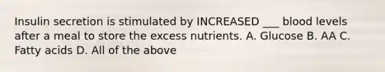 Insulin secretion is stimulated by INCREASED ___ blood levels after a meal to store the excess nutrients. A. Glucose B. AA C. Fatty acids D. All of the above