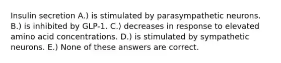 Insulin secretion A.) is stimulated by parasympathetic neurons. B.) is inhibited by GLP-1. C.) decreases in response to elevated amino acid concentrations. D.) is stimulated by sympathetic neurons. E.) None of these answers are correct.