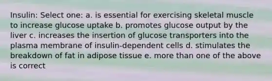 Insulin: Select one: a. is essential for exercising skeletal muscle to increase glucose uptake b. promotes glucose output by the liver c. increases the insertion of glucose transporters into the plasma membrane of insulin-dependent cells d. stimulates the breakdown of fat in adipose tissue e. more than one of the above is correct