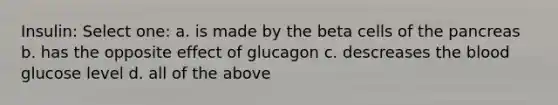 Insulin: Select one: a. is made by the beta cells of <a href='https://www.questionai.com/knowledge/kITHRba4Cd-the-pancreas' class='anchor-knowledge'>the pancreas</a> b. has the opposite effect of glucagon c. descreases <a href='https://www.questionai.com/knowledge/k7oXMfj7lk-the-blood' class='anchor-knowledge'>the blood</a> glucose level d. all of the above