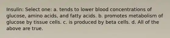 Insulin: Select one: a. tends to lower blood concentrations of glucose, amino acids, and fatty acids. b. promotes metabolism of glucose by tissue cells. c. is produced by beta cells. d. All of the above are true.