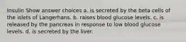 Insulin Show answer choices a. is secreted by the beta cells of the islets of Langerhans. b. raises blood glucose levels. c. is released by the pancreas in response to low blood glucose levels. d. is secreted by the liver.