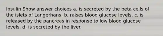 Insulin Show answer choices a. is secreted by the beta cells of the islets of Langerhans. b. raises blood glucose levels. c. is released by <a href='https://www.questionai.com/knowledge/kITHRba4Cd-the-pancreas' class='anchor-knowledge'>the pancreas</a> in response to low blood glucose levels. d. is secreted by the liver.