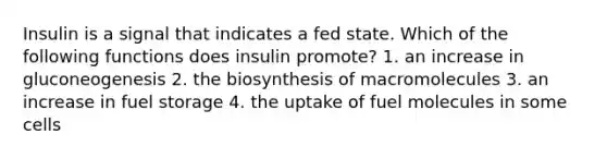 Insulin is a signal that indicates a fed state. Which of the following functions does insulin promote? 1. an increase in gluconeogenesis 2. the biosynthesis of macromolecules 3. an increase in fuel storage 4. the uptake of fuel molecules in some cells