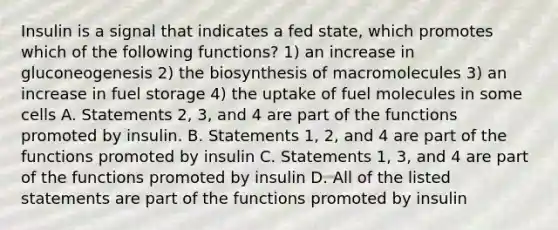 Insulin is a signal that indicates a fed state, which promotes which of the following functions? 1) an increase in gluconeogenesis 2) the biosynthesis of macromolecules 3) an increase in fuel storage 4) the uptake of fuel molecules in some cells A. Statements 2, 3, and 4 are part of the functions promoted by insulin. B. Statements 1, 2, and 4 are part of the functions promoted by insulin C. Statements 1, 3, and 4 are part of the functions promoted by insulin D. All of the listed statements are part of the functions promoted by insulin