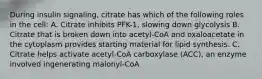 During insulin signaling, citrate has which of the following roles in the cell: A. Citrate inhibits PFK-1, slowing down glycolysis B. Citrate that is broken down into acetyl-CoA and oxaloacetate in the cytoplasm provides starting material for lipid synthesis. C. Citrate helps activate acetyl-CoA carboxylase (ACC), an enzyme involved ingenerating malonyl-CoA