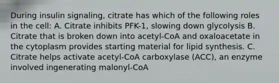 During insulin signaling, citrate has which of the following roles in the cell: A. Citrate inhibits PFK-1, slowing down glycolysis B. Citrate that is broken down into acetyl-CoA and oxaloacetate in the cytoplasm provides starting material for lipid synthesis. C. Citrate helps activate acetyl-CoA carboxylase (ACC), an enzyme involved ingenerating malonyl-CoA