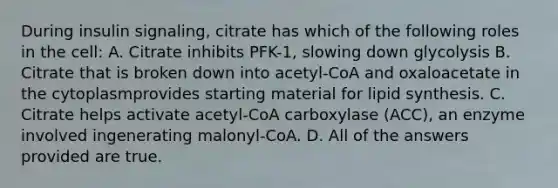 During insulin signaling, citrate has which of the following roles in the cell: A. Citrate inhibits PFK-1, slowing down glycolysis B. Citrate that is broken down into acetyl-CoA and oxaloacetate in the cytoplasmprovides starting material for lipid synthesis. C. Citrate helps activate acetyl-CoA carboxylase (ACC), an enzyme involved ingenerating malonyl-CoA. D. All of the answers provided are true.