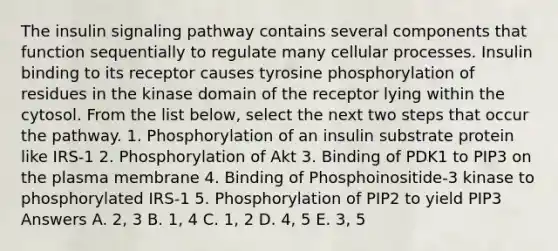 The insulin signaling pathway contains several components that function sequentially to regulate many cellular processes. Insulin binding to its receptor causes tyrosine phosphorylation of residues in the kinase domain of the receptor lying within the cytosol. From the list below, select the next two steps that occur the pathway. 1. Phosphorylation of an insulin substrate protein like IRS-1 2. Phosphorylation of Akt 3. Binding of PDK1 to PIP3 on the plasma membrane 4. Binding of Phosphoinositide-3 kinase to phosphorylated IRS-1 5. Phosphorylation of PIP2 to yield PIP3 Answers A. 2, 3 B. 1, 4 C. 1, 2 D. 4, 5 E. 3, 5