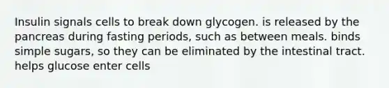 Insulin signals cells to break down glycogen. is released by the pancreas during fasting periods, such as between meals. binds simple sugars, so they can be eliminated by the intestinal tract. helps glucose enter cells