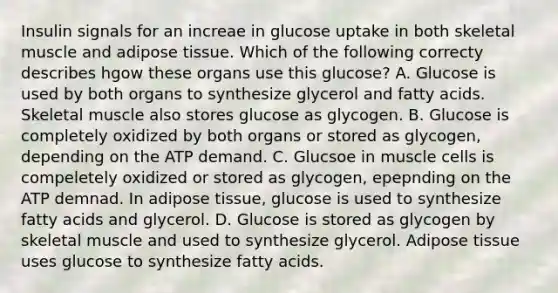 Insulin signals for an increae in glucose uptake in both skeletal muscle and adipose tissue. Which of the following correcty describes hgow these organs use this glucose? A. Glucose is used by both organs to synthesize glycerol and fatty acids. Skeletal muscle also stores glucose as glycogen. B. Glucose is completely oxidized by both organs or stored as glycogen, depending on the ATP demand. C. Glucsoe in muscle cells is compeletely oxidized or stored as glycogen, epepnding on the ATP demnad. In adipose tissue, glucose is used to synthesize fatty acids and glycerol. D. Glucose is stored as glycogen by skeletal muscle and used to synthesize glycerol. Adipose tissue uses glucose to synthesize fatty acids.