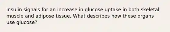 insulin signals for an increase in glucose uptake in both skeletal muscle and adipose tissue. What describes how these organs use glucose?