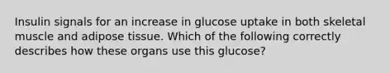 Insulin signals for an increase in glucose uptake in both skeletal muscle and adipose tissue. Which of the following correctly describes how these organs use this glucose?