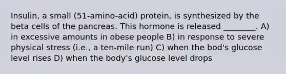 Insulin, a small (51-amino-acid) protein, is synthesized by the beta cells of the pancreas. This hormone is released ________. A) in excessive amounts in obese people B) in response to severe physical stress (i.e., a ten-mile run) C) when the bod's glucose level rises D) when the body's glucose level drops