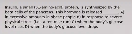 Insulin, a small (51-amino-acid) protein, is synthesized by the beta cells of the pancreas. This hormone is released ________. A) in excessive amounts in obese people B) in response to severe physical stress (i.e., a ten-mile run) C) when the bodyʹs glucose level rises D) when the bodyʹs glucose level drops