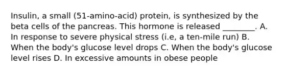 Insulin, a small (51-amino-acid) protein, is synthesized by the beta cells of the pancreas. This hormone is released ________. A. In response to severe physical stress (i.e, a ten-mile run) B. When the body's glucose level drops C. When the body's glucose level rises D. In excessive amounts in obese people