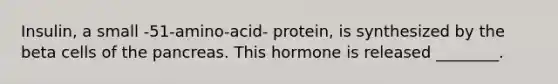 Insulin, a small -51-amino-acid- protein, is synthesized by the beta cells of the pancreas. This hormone is released ________.