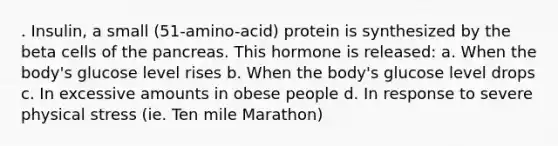 . Insulin, a small (51-amino-acid) protein is synthesized by the beta cells of the pancreas. This hormone is released: a. When the body's glucose level rises b. When the body's glucose level drops c. In excessive amounts in obese people d. In response to severe physical stress (ie. Ten mile Marathon)