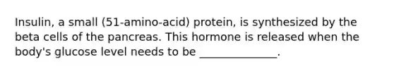 Insulin, a small (51-amino-acid) protein, is synthesized by the beta cells of the pancreas. This hormone is released when the body's glucose level needs to be ______________.