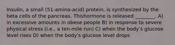 Insulin, a small (51-amino-acid) protein, is synthesized by the beta cells of the pancreas. Thishormone is released ________. A) in excessive amounts in obese people B) in response to severe physical stress (i.e., a ten-mile run) C) when the bodyʹs glucose level rises D) when the bodyʹs glucose level drops