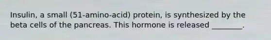 Insulin, a small (51-amino-acid) protein, is synthesized by the beta cells of <a href='https://www.questionai.com/knowledge/kITHRba4Cd-the-pancreas' class='anchor-knowledge'>the pancreas</a>. This hormone is released ________.