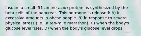 Insulin, a small (51-amino-acid) protein, is synthesized by the beta cells of the pancreas. This hormone is released: A) in excessive amounts in obese people. B) in response to severe physical stress (i.e., a ten-mile marathon). C) when the body's glucose level rises. D) when the body's glucose level drops