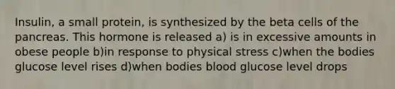 Insulin, a small protein, is synthesized by the beta cells of <a href='https://www.questionai.com/knowledge/kITHRba4Cd-the-pancreas' class='anchor-knowledge'>the pancreas</a>. This hormone is released a) is in excessive amounts in obese people b)in response to physical stress c)when the bodies glucose level rises d)when bodies blood glucose level drops