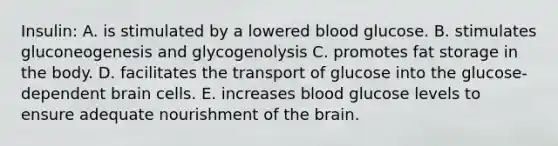 Insulin: A. is stimulated by a lowered blood glucose. B. stimulates gluconeogenesis and glycogenolysis C. promotes fat storage in the body. D. facilitates the transport of glucose into the glucose-dependent brain cells. E. increases blood glucose levels to ensure adequate nourishment of the brain.