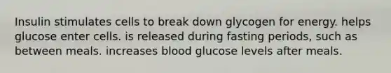 Insulin stimulates cells to break down glycogen for energy. helps glucose enter cells. is released during fasting periods, such as between meals. increases blood glucose levels after meals.