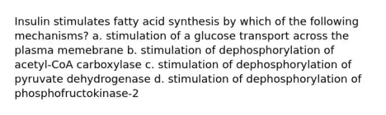 Insulin stimulates fatty acid synthesis by which of the following mechanisms? a. stimulation of a glucose transport across the plasma memebrane b. stimulation of dephosphorylation of acetyl-CoA carboxylase c. stimulation of dephosphorylation of pyruvate dehydrogenase d. stimulation of dephosphorylation of phosphofructokinase-2