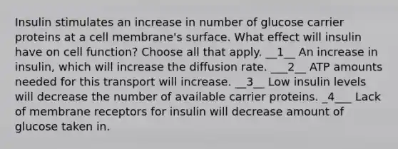 Insulin stimulates an increase in number of glucose carrier proteins at a cell membrane's surface. What effect will insulin have on cell function? Choose all that apply. __1__ An increase in insulin, which will increase the diffusion rate. ___2__ ATP amounts needed for this transport will increase. __3__ Low insulin levels will decrease the number of available carrier proteins. _4___ Lack of membrane receptors for insulin will decrease amount of glucose taken in.