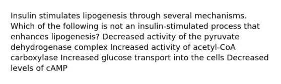 Insulin stimulates lipogenesis through several mechanisms. Which of the following is not an insulin-stimulated process that enhances lipogenesis? Decreased activity of the pyruvate dehydrogenase complex Increased activity of acetyl-CoA carboxylase Increased glucose transport into the cells Decreased levels of cAMP