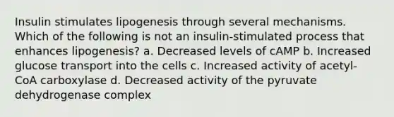 Insulin stimulates lipogenesis through several mechanisms. Which of the following is not an insulin-stimulated process that enhances lipogenesis? a. Decreased levels of cAMP b. Increased glucose transport into the cells c. Increased activity of acetyl-CoA carboxylase d. Decreased activity of the pyruvate dehydrogenase complex