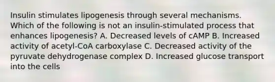 Insulin stimulates lipogenesis through several mechanisms. Which of the following is not an insulin-stimulated process that enhances lipogenesis? A. Decreased levels of cAMP B. Increased activity of acetyl-CoA carboxylase C. Decreased activity of the pyruvate dehydrogenase complex D. Increased glucose transport into the cells